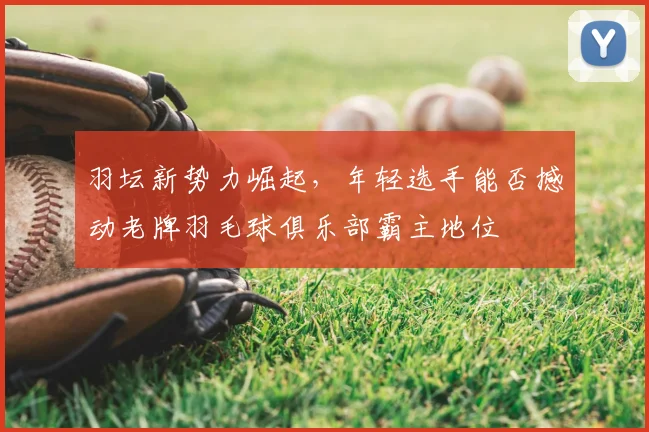 羽坛新势力崛起，年轻选手能否撼动老牌羽毛球俱乐部霸主地位
