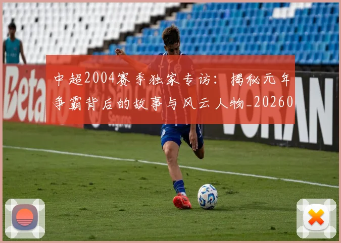 中超2004赛季独家专访：揭秘元年争霸背后的故事与风云人物_20260610190333