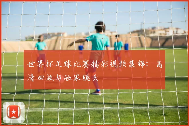 世界杯足球比赛精彩视频集锦:高清回放与独家镜头