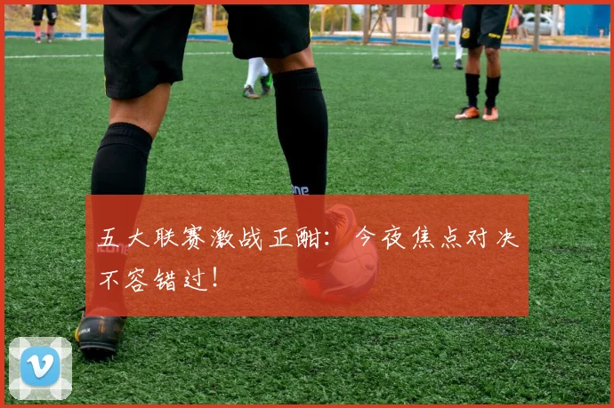 五大联赛激战正酣:今夜焦点对决不容错过!