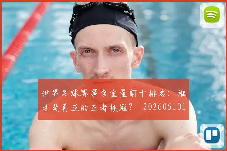 世界足球赛事含金量前十排名：谁才是真正的王者桂冠？_20260610190158
