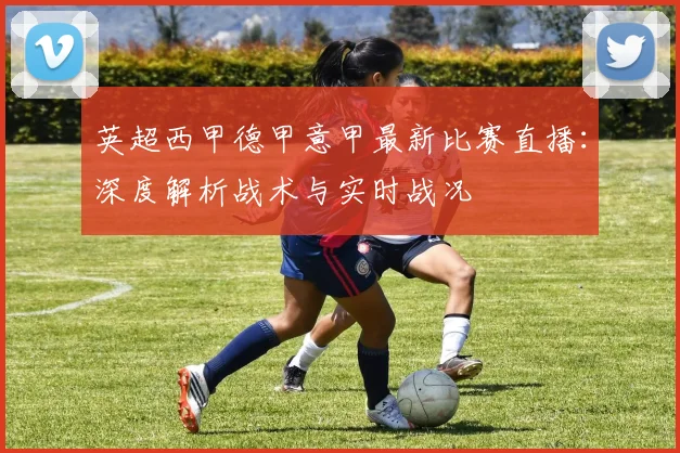 英超西甲德甲意甲最新比赛直播：深度解析战术与实时战况