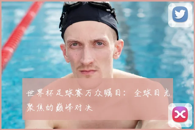 世界杯足球赛万众瞩目：全球目光聚焦的巅峰对决