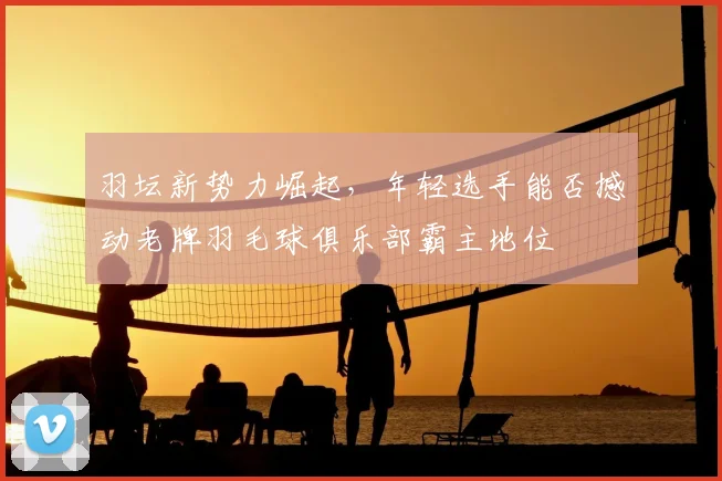 羽坛新势力崛起，年轻选手能否撼动老牌羽毛球俱乐部霸主地位